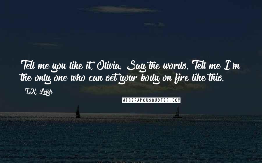 T.K. Leigh Quotes: Tell me you like it, Olivia. Say the words. Tell me I'm the only one who can set your body on fire like this.