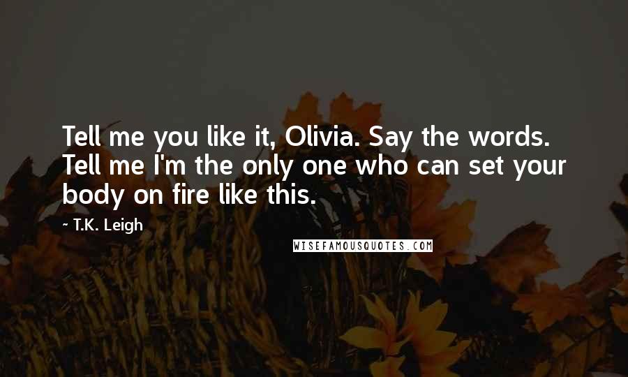 T.K. Leigh Quotes: Tell me you like it, Olivia. Say the words. Tell me I'm the only one who can set your body on fire like this.