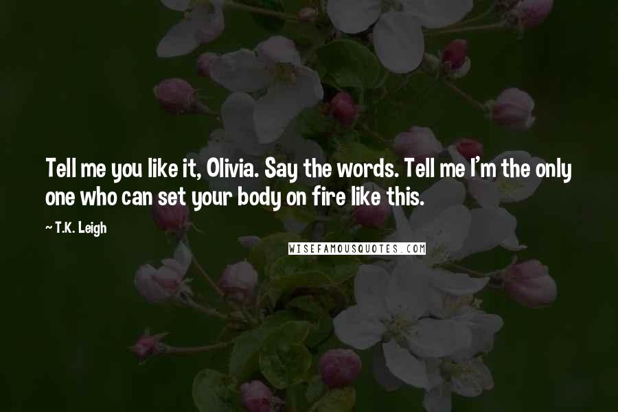 T.K. Leigh Quotes: Tell me you like it, Olivia. Say the words. Tell me I'm the only one who can set your body on fire like this.