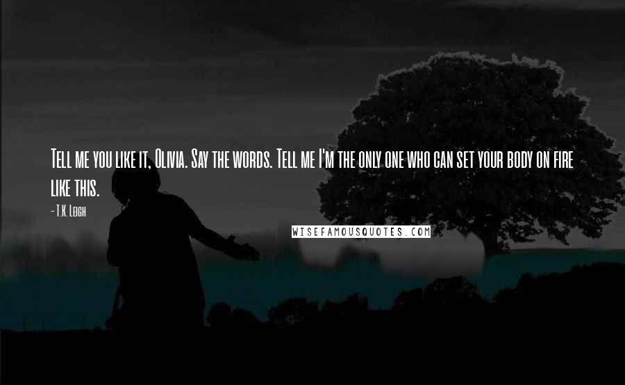 T.K. Leigh Quotes: Tell me you like it, Olivia. Say the words. Tell me I'm the only one who can set your body on fire like this.
