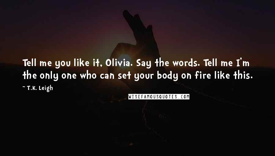 T.K. Leigh Quotes: Tell me you like it, Olivia. Say the words. Tell me I'm the only one who can set your body on fire like this.