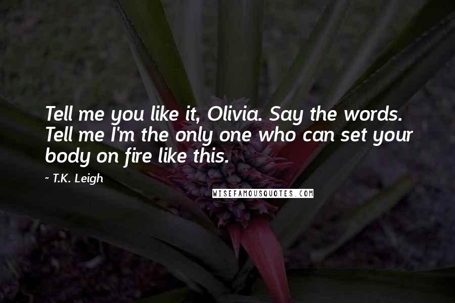 T.K. Leigh Quotes: Tell me you like it, Olivia. Say the words. Tell me I'm the only one who can set your body on fire like this.