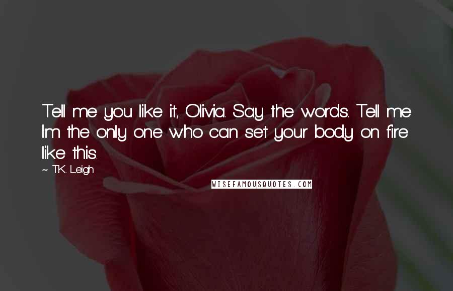 T.K. Leigh Quotes: Tell me you like it, Olivia. Say the words. Tell me I'm the only one who can set your body on fire like this.