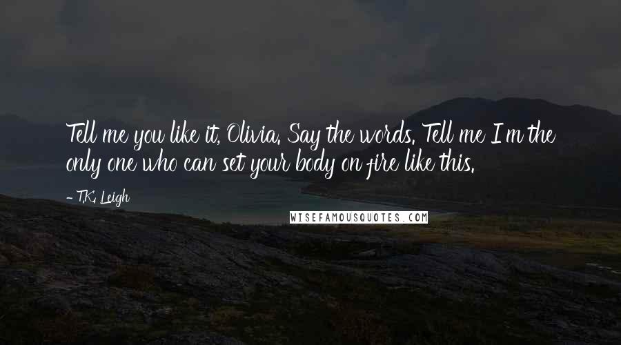 T.K. Leigh Quotes: Tell me you like it, Olivia. Say the words. Tell me I'm the only one who can set your body on fire like this.