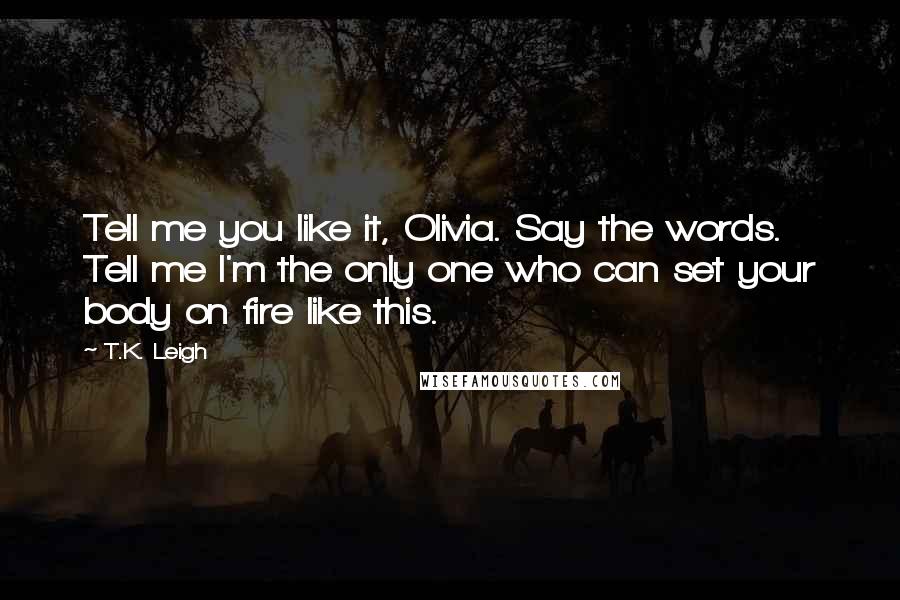 T.K. Leigh Quotes: Tell me you like it, Olivia. Say the words. Tell me I'm the only one who can set your body on fire like this.