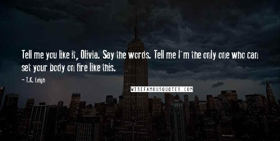 T.K. Leigh Quotes: Tell me you like it, Olivia. Say the words. Tell me I'm the only one who can set your body on fire like this.