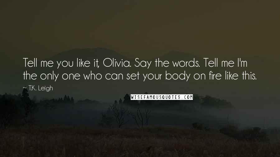 T.K. Leigh Quotes: Tell me you like it, Olivia. Say the words. Tell me I'm the only one who can set your body on fire like this.