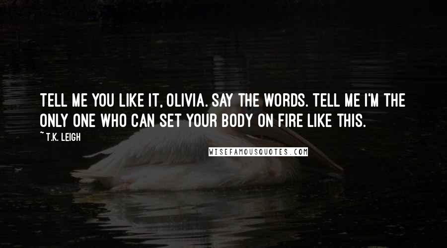 T.K. Leigh Quotes: Tell me you like it, Olivia. Say the words. Tell me I'm the only one who can set your body on fire like this.