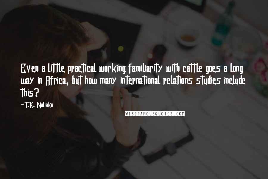 T.K. Naliaka Quotes: Even a little practical working familiarity with cattle goes a long way in Africa, but how many international relations studies include this?