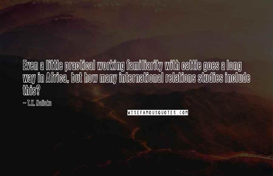T.K. Naliaka Quotes: Even a little practical working familiarity with cattle goes a long way in Africa, but how many international relations studies include this?