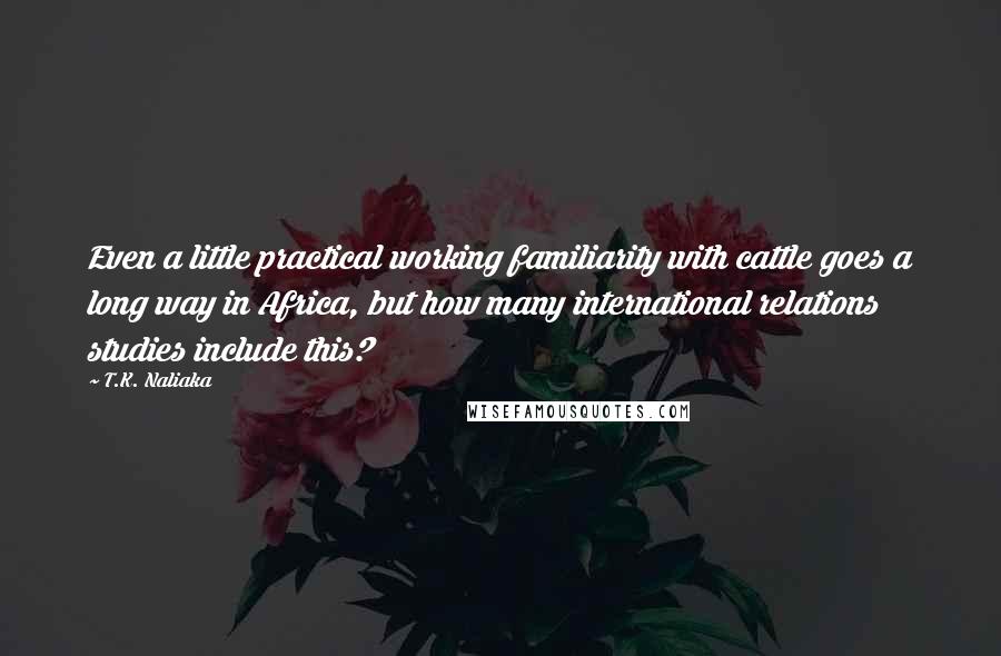 T.K. Naliaka Quotes: Even a little practical working familiarity with cattle goes a long way in Africa, but how many international relations studies include this?