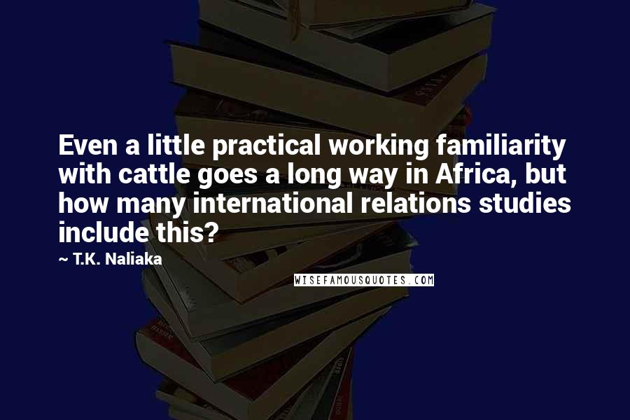 T.K. Naliaka Quotes: Even a little practical working familiarity with cattle goes a long way in Africa, but how many international relations studies include this?