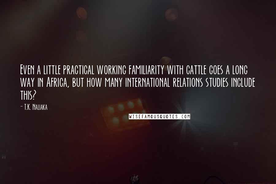 T.K. Naliaka Quotes: Even a little practical working familiarity with cattle goes a long way in Africa, but how many international relations studies include this?