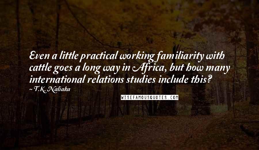 T.K. Naliaka Quotes: Even a little practical working familiarity with cattle goes a long way in Africa, but how many international relations studies include this?