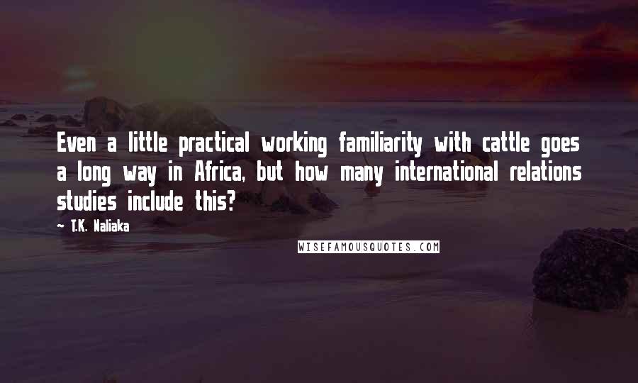 T.K. Naliaka Quotes: Even a little practical working familiarity with cattle goes a long way in Africa, but how many international relations studies include this?