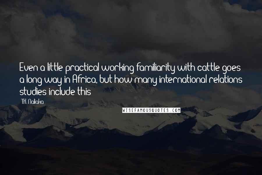 T.K. Naliaka Quotes: Even a little practical working familiarity with cattle goes a long way in Africa, but how many international relations studies include this?
