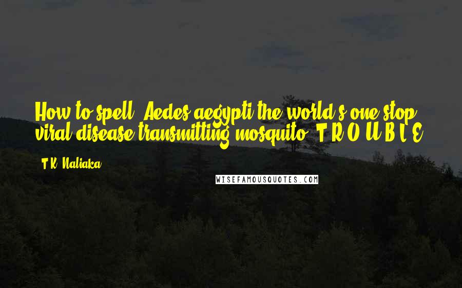 T.K. Naliaka Quotes: How to spell  Aedes aegypti,the world's one-stop, viral-disease-transmitting mosquito: T-R-O-U-B-L-E.