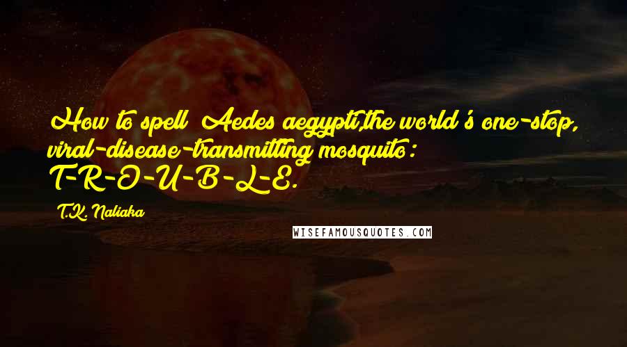 T.K. Naliaka Quotes: How to spell  Aedes aegypti,the world's one-stop, viral-disease-transmitting mosquito: T-R-O-U-B-L-E.