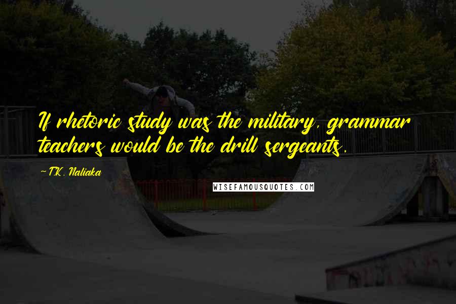 T.K. Naliaka Quotes: If rhetoric study was the military, grammar teachers would be the drill sergeants.