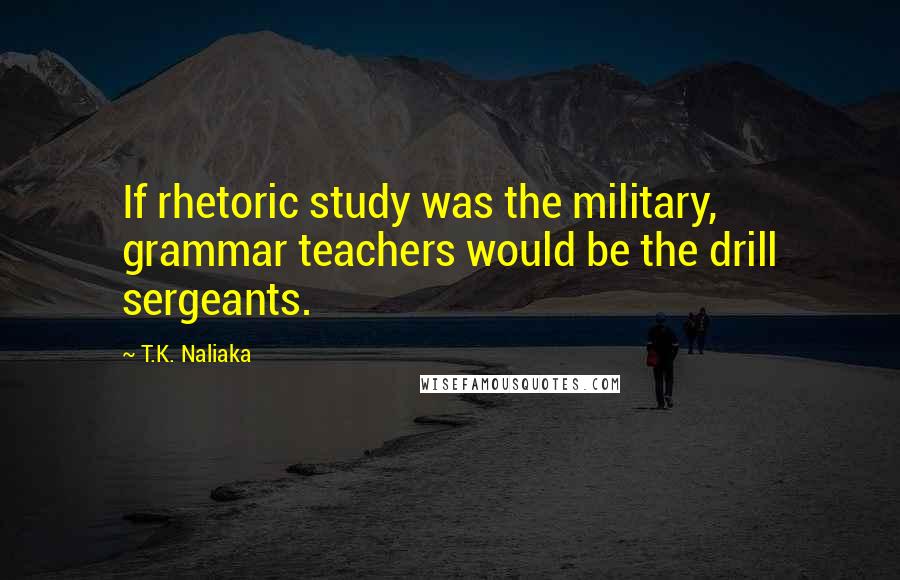 T.K. Naliaka Quotes: If rhetoric study was the military, grammar teachers would be the drill sergeants.