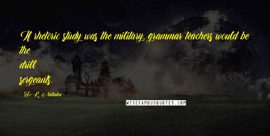 T.K. Naliaka Quotes: If rhetoric study was the military, grammar teachers would be the drill sergeants.