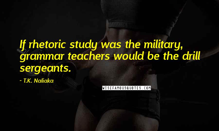 T.K. Naliaka Quotes: If rhetoric study was the military, grammar teachers would be the drill sergeants.