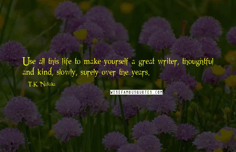 T.K. Naliaka Quotes: Use all this life to make yourself a great writer, thoughtful and kind, slowly, surely over the years.