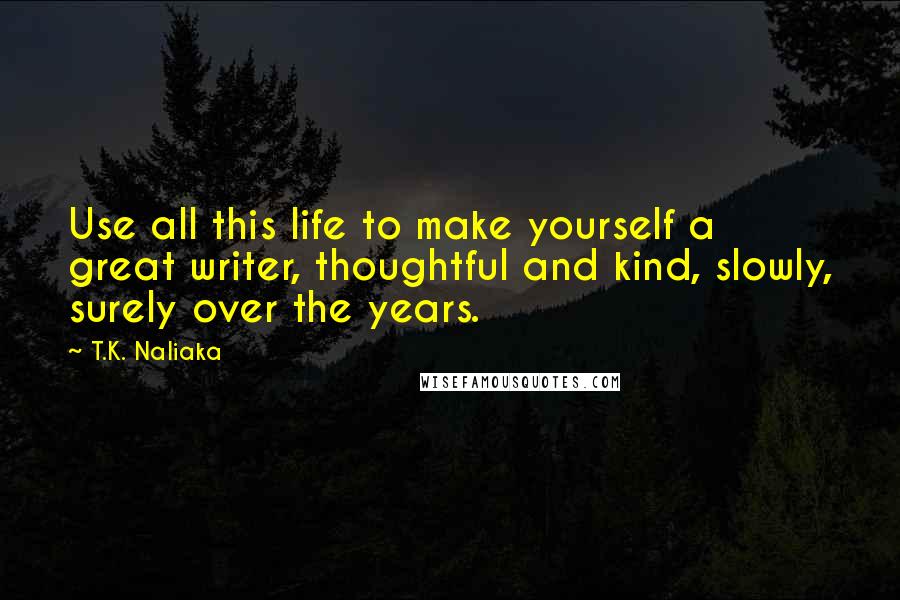 T.K. Naliaka Quotes: Use all this life to make yourself a great writer, thoughtful and kind, slowly, surely over the years.