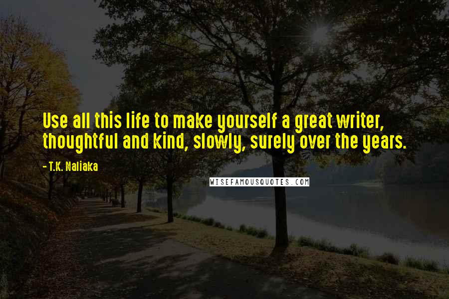T.K. Naliaka Quotes: Use all this life to make yourself a great writer, thoughtful and kind, slowly, surely over the years.