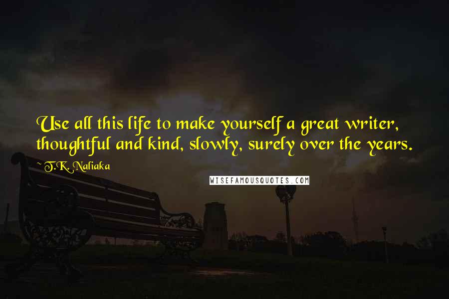 T.K. Naliaka Quotes: Use all this life to make yourself a great writer, thoughtful and kind, slowly, surely over the years.