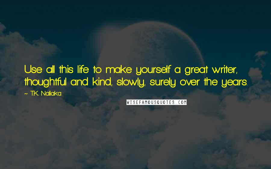 T.K. Naliaka Quotes: Use all this life to make yourself a great writer, thoughtful and kind, slowly, surely over the years.