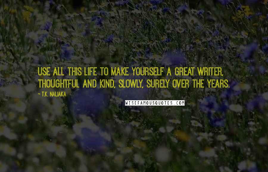 T.K. Naliaka Quotes: Use all this life to make yourself a great writer, thoughtful and kind, slowly, surely over the years.