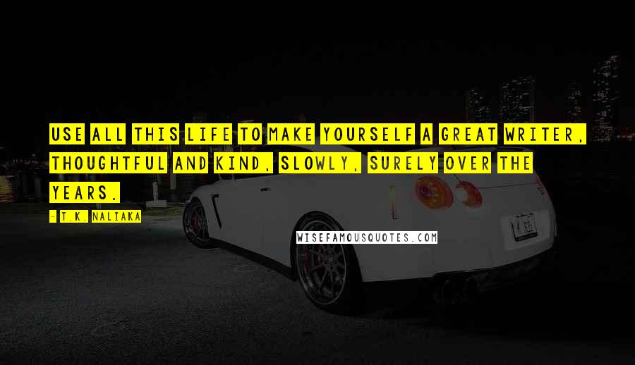 T.K. Naliaka Quotes: Use all this life to make yourself a great writer, thoughtful and kind, slowly, surely over the years.