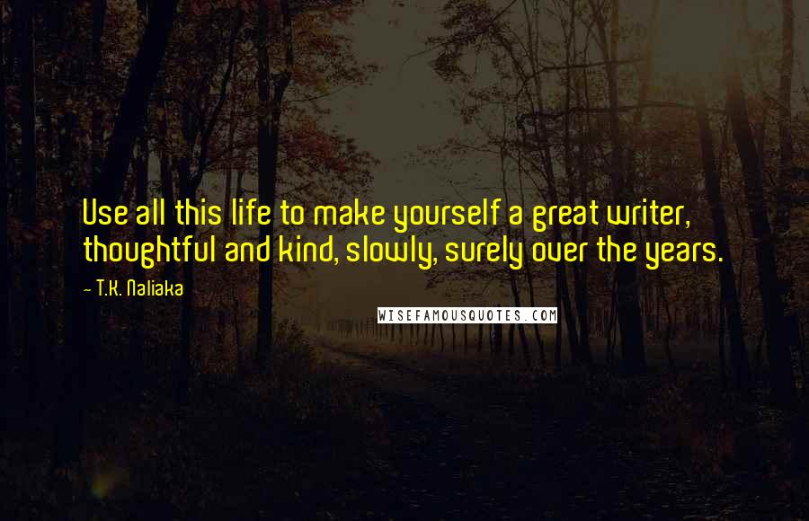 T.K. Naliaka Quotes: Use all this life to make yourself a great writer, thoughtful and kind, slowly, surely over the years.