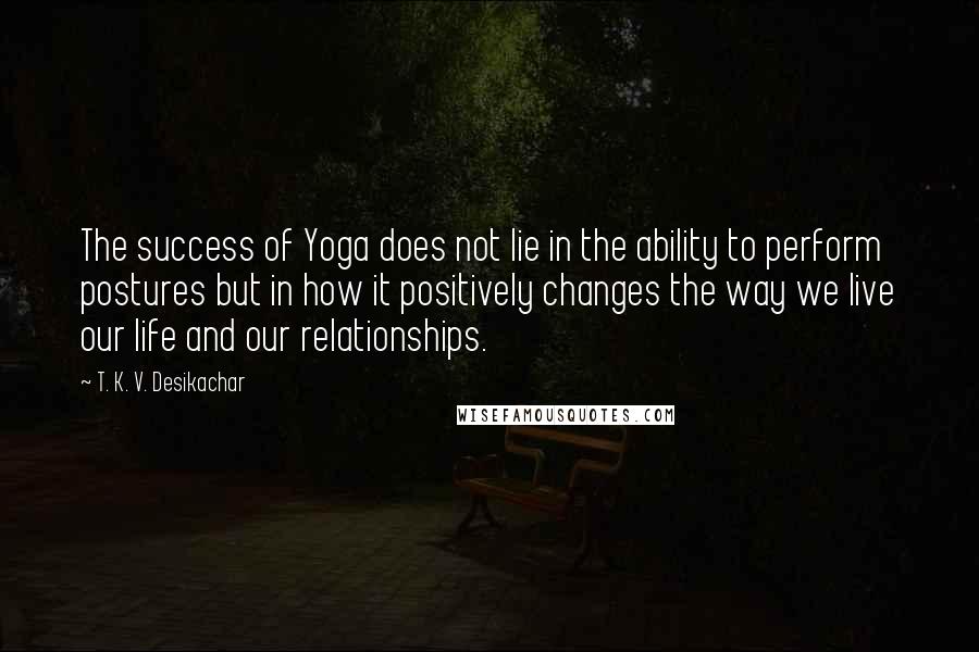 T. K. V. Desikachar Quotes: The success of Yoga does not lie in the ability to perform postures but in how it positively changes the way we live our life and our relationships.