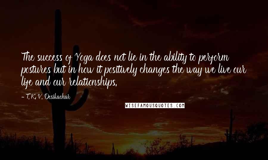 T. K. V. Desikachar Quotes: The success of Yoga does not lie in the ability to perform postures but in how it positively changes the way we live our life and our relationships.