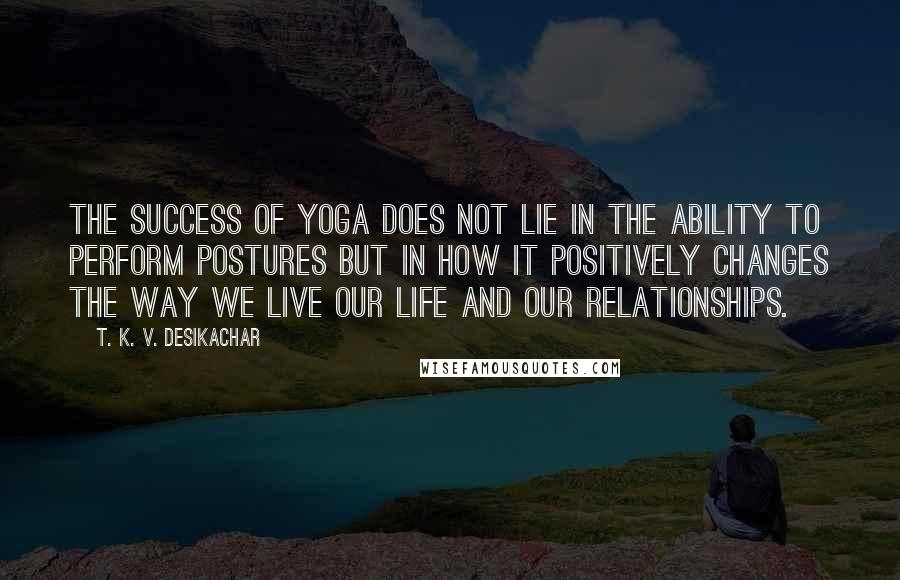 T. K. V. Desikachar Quotes: The success of Yoga does not lie in the ability to perform postures but in how it positively changes the way we live our life and our relationships.