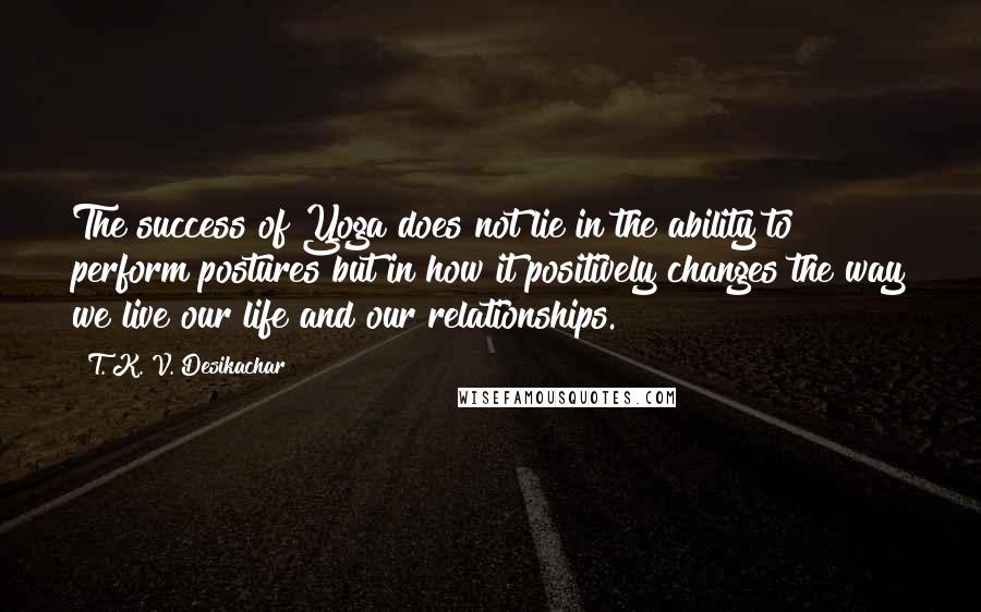 T. K. V. Desikachar Quotes: The success of Yoga does not lie in the ability to perform postures but in how it positively changes the way we live our life and our relationships.