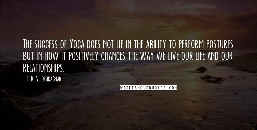 T. K. V. Desikachar Quotes: The success of Yoga does not lie in the ability to perform postures but in how it positively changes the way we live our life and our relationships.