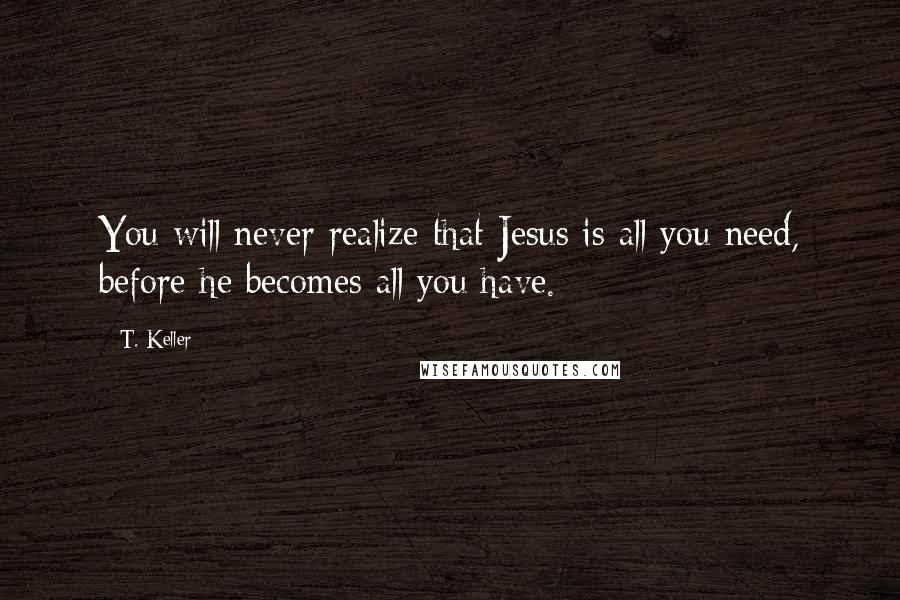 T. Keller Quotes: You will never realize that Jesus is all you need, before he becomes all you have.