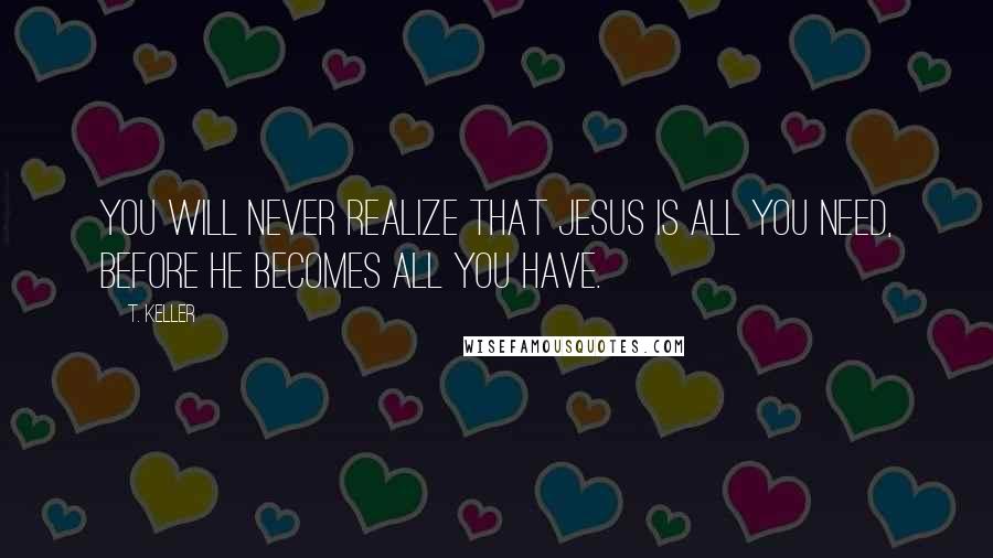 T. Keller Quotes: You will never realize that Jesus is all you need, before he becomes all you have.