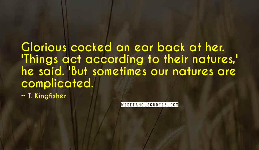 T. Kingfisher Quotes: Glorious cocked an ear back at her. 'Things act according to their natures,' he said. 'But sometimes our natures are complicated.