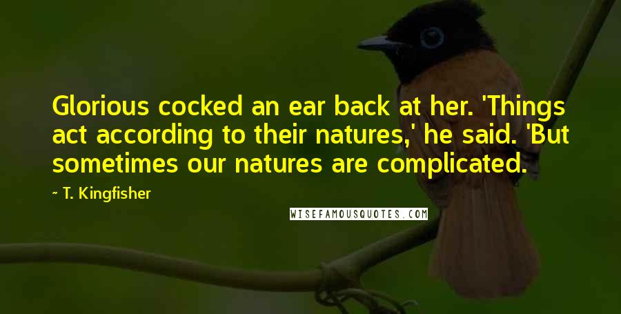 T. Kingfisher Quotes: Glorious cocked an ear back at her. 'Things act according to their natures,' he said. 'But sometimes our natures are complicated.