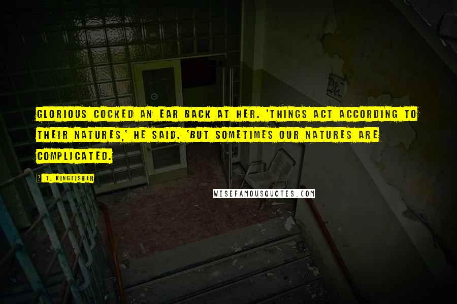 T. Kingfisher Quotes: Glorious cocked an ear back at her. 'Things act according to their natures,' he said. 'But sometimes our natures are complicated.