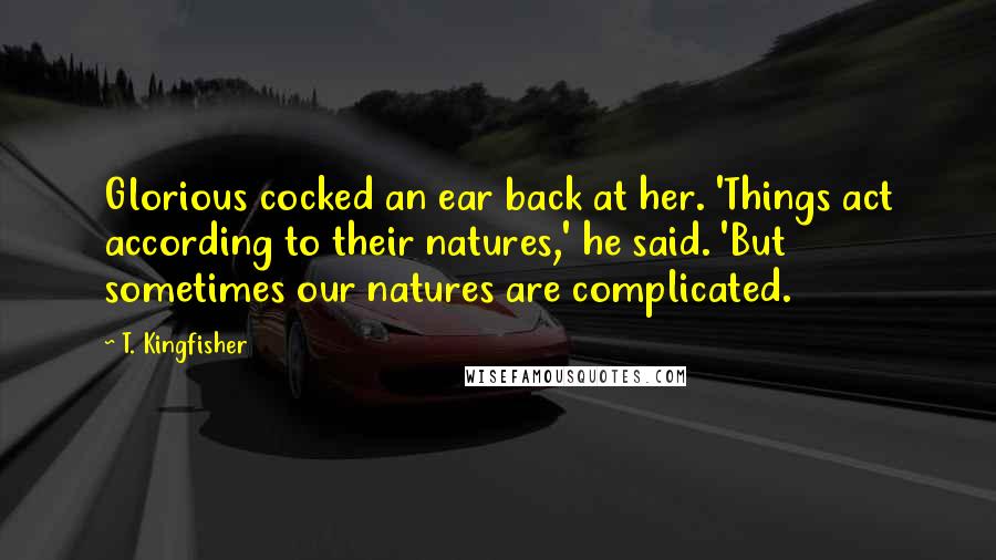 T. Kingfisher Quotes: Glorious cocked an ear back at her. 'Things act according to their natures,' he said. 'But sometimes our natures are complicated.