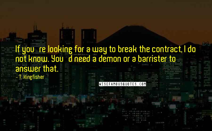 T. Kingfisher Quotes: If you're looking for a way to break the contract, I do not know. You'd need a demon or a barrister to answer that.