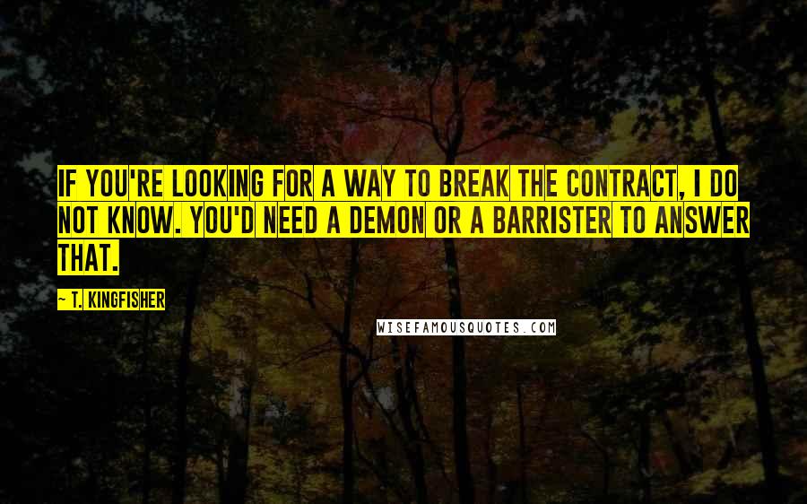 T. Kingfisher Quotes: If you're looking for a way to break the contract, I do not know. You'd need a demon or a barrister to answer that.