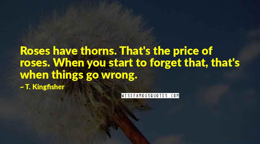 T. Kingfisher Quotes: Roses have thorns. That's the price of roses. When you start to forget that, that's when things go wrong.