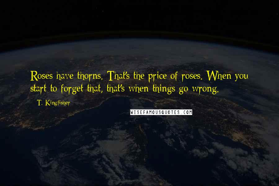T. Kingfisher Quotes: Roses have thorns. That's the price of roses. When you start to forget that, that's when things go wrong.