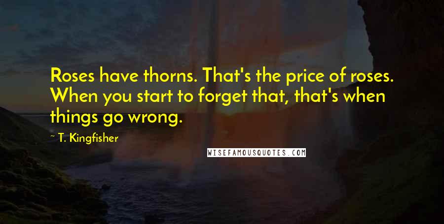 T. Kingfisher Quotes: Roses have thorns. That's the price of roses. When you start to forget that, that's when things go wrong.